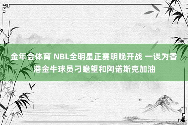 金年会体育 NBL全明星正赛明晚开战 一谈为香港金牛球员刁瞻望和阿诺斯克加油