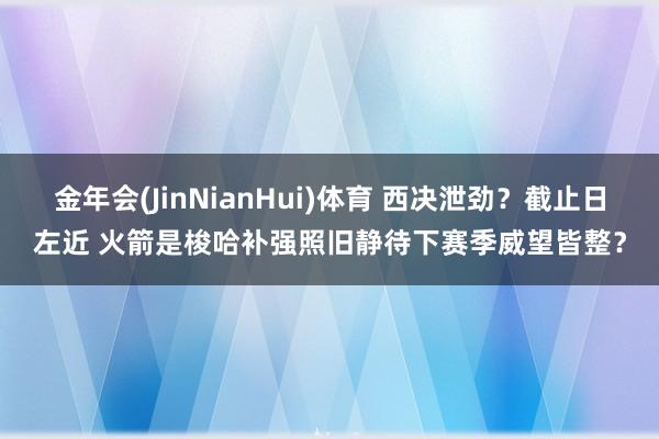 金年会(JinNianHui)体育 西决泄劲？截止日左近 火箭是梭哈补强照旧静待下赛季威望皆整？