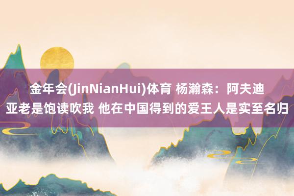 金年会(JinNianHui)体育 杨瀚森：阿夫迪亚老是饱读吹我 他在中国得到的爱王人是实至名归