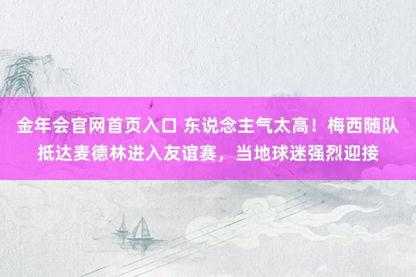 金年会官网首页入口 东说念主气太高！梅西随队抵达麦德林进入友谊赛，当地球迷强烈迎接