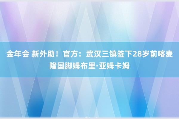 金年会 新外助！官方：武汉三镇签下28岁前喀麦隆国脚姆布里·亚姆卡姆