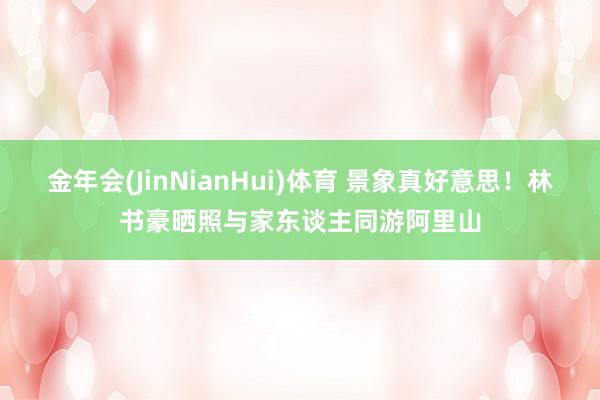 金年会(JinNianHui)体育 景象真好意思！林书豪晒照与家东谈主同游阿里山