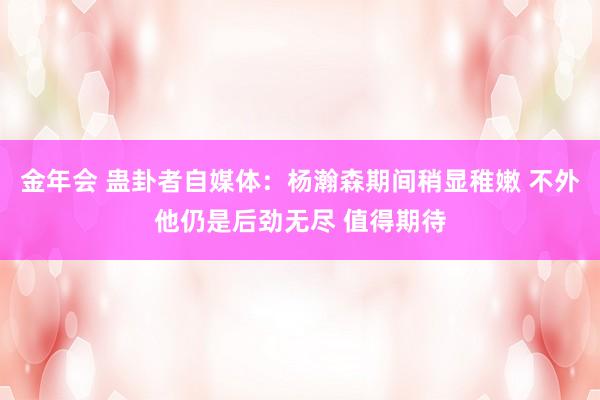 金年会 蛊卦者自媒体：杨瀚森期间稍显稚嫩 不外他仍是后劲无尽 值得期待