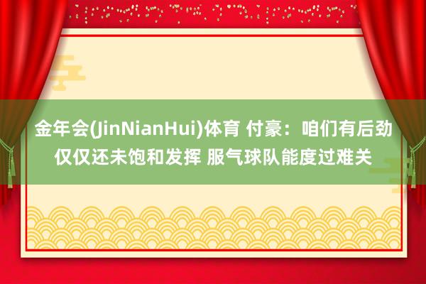 金年会(JinNianHui)体育 付豪：咱们有后劲仅仅还未饱和发挥 服气球队能度过难关
