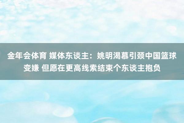 金年会体育 媒体东谈主：姚明渴慕引颈中国篮球变嫌 但愿在更高线索结束个东谈主抱负