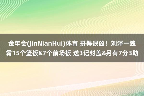 金年会(JinNianHui)体育 拼得很凶！刘泽一独霸15个篮板&7个前场板 送3记封盖&另有7分3助