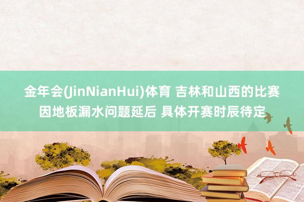 金年会(JinNianHui)体育 吉林和山西的比赛因地板漏水问题延后 具体开赛时辰待定