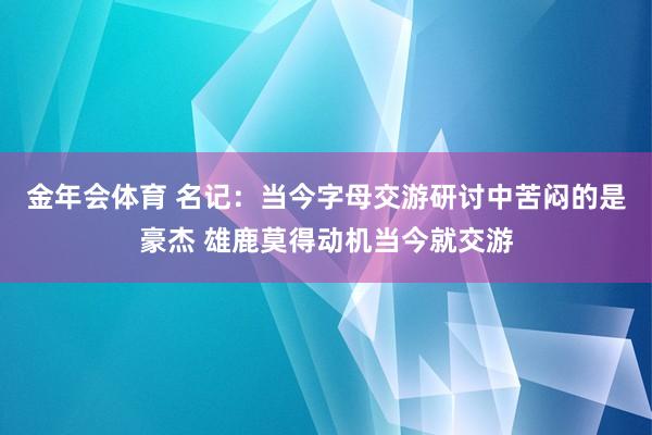 金年会体育 名记：当今字母交游研讨中苦闷的是豪杰 雄鹿莫得动机当今就交游