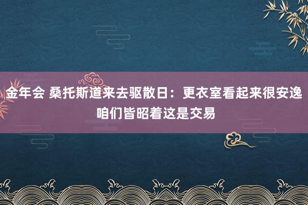 金年会 桑托斯道来去驱散日：更衣室看起来很安逸 咱们皆昭着这是交易