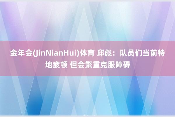 金年会(JinNianHui)体育 邱彪：队员们当前特地疲顿 但会繁重克服障碍