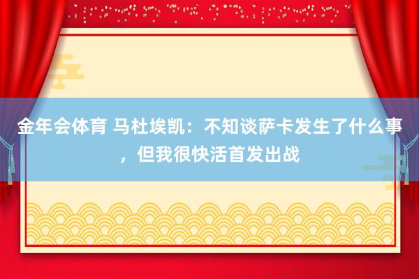 金年会体育 马杜埃凯：不知谈萨卡发生了什么事，但我很快活首发出战