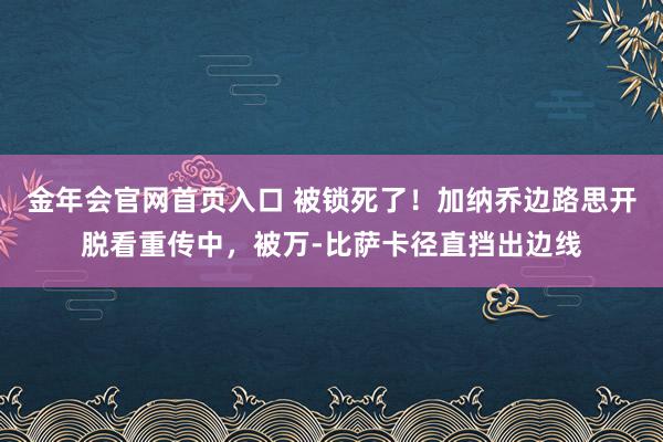 金年会官网首页入口 被锁死了！加纳乔边路思开脱看重传中，被万-比萨卡径直挡出边线