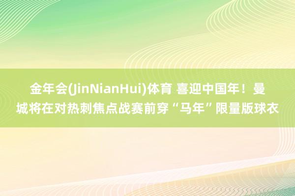 金年会(JinNianHui)体育 喜迎中国年！曼城将在对热刺焦点战赛前穿“马年”限量版球衣