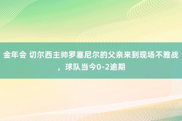 金年会 切尔西主帅罗塞尼尔的父亲来到现场不雅战，球队当今0-2逾期