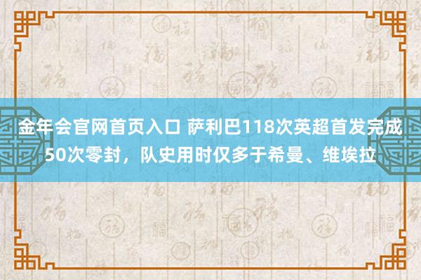 金年会官网首页入口 萨利巴118次英超首发完成50次零封，队史用时仅多于希曼、维埃拉
