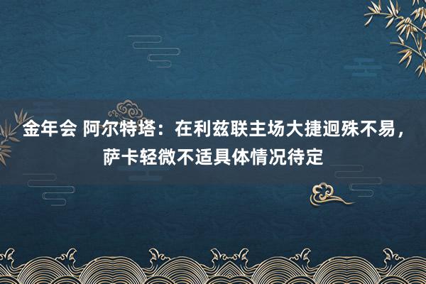 金年会 阿尔特塔：在利兹联主场大捷迥殊不易，萨卡轻微不适具体情况待定