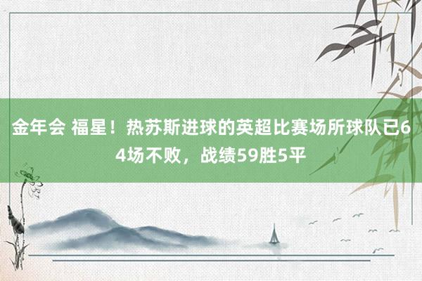 金年会 福星！热苏斯进球的英超比赛场所球队已64场不败，战绩59胜5平