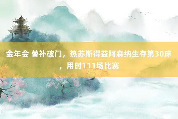 金年会 替补破门，热苏斯得益阿森纳生存第30球，用时111场比赛