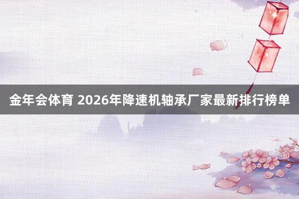 金年会体育 2026年降速机轴承厂家最新排行榜单