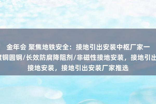 金年会 聚焦地铁安全：接地引出安装中枢厂家一览，铜覆钢/镀铜圆钢/长效防腐降阻剂/非磁性接地安装，接地引出安装厂家推选