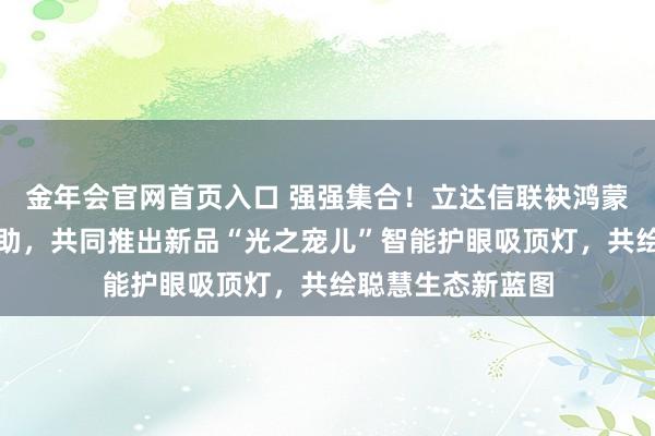 金年会官网首页入口 强强集合！立达信联袂鸿蒙智选达成生态互助，共同推出新品“光之宠儿”智能护眼吸顶灯，共绘聪慧生态新蓝图