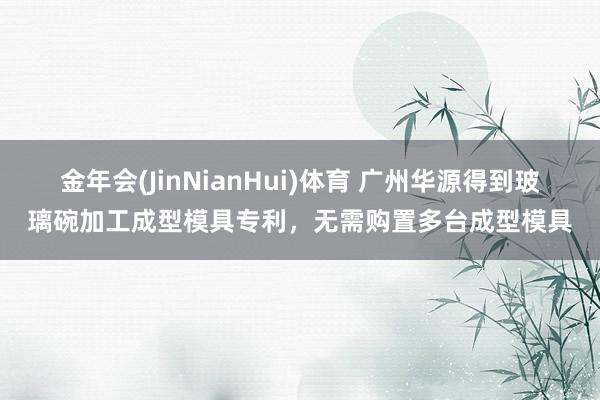 金年会(JinNianHui)体育 广州华源得到玻璃碗加工成型模具专利，无需购置多台成型模具