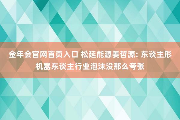金年会官网首页入口 松延能源姜哲源: 东谈主形机器东谈主行业泡沫没那么夸张