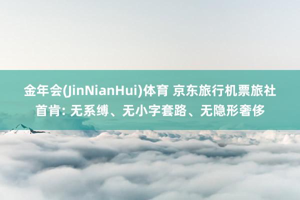金年会(JinNianHui)体育 京东旅行机票旅社首肯: 无系缚、无小字套路、无隐形奢侈