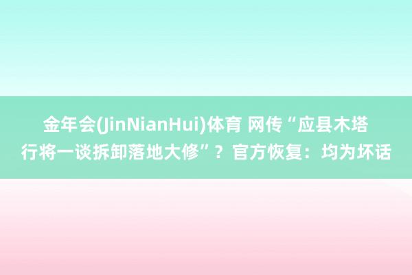 金年会(JinNianHui)体育 网传“应县木塔行将一谈拆卸落地大修”？官方恢复：均为坏话