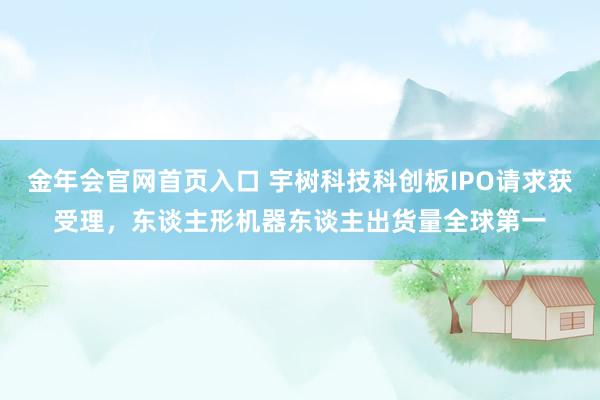 金年会官网首页入口 宇树科技科创板IPO请求获受理，东谈主形机器东谈主出货量全球第一