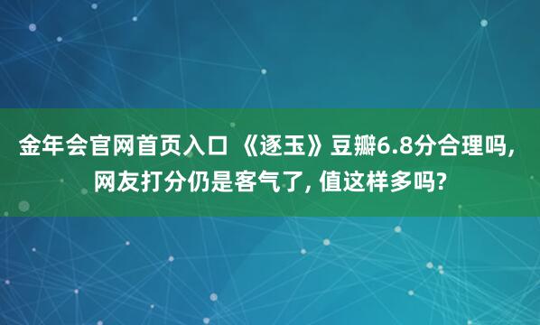 金年会官网首页入口 《逐玉》豆瓣6.8分合理吗， 网友打分仍是客气了， 值这样多吗?