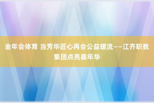 金年会体育 当芳华匠心再会公益暖流——江齐职教集团点亮嘉年华