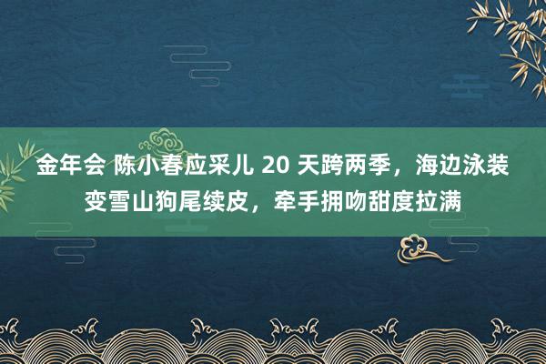 金年会 陈小春应采儿 20 天跨两季，海边泳装变雪山狗尾续皮，牵手拥吻甜度拉满