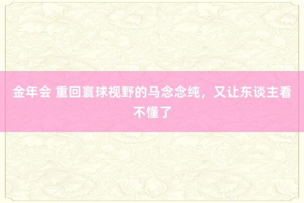 金年会 重回寰球视野的马念念纯，又让东谈主看不懂了