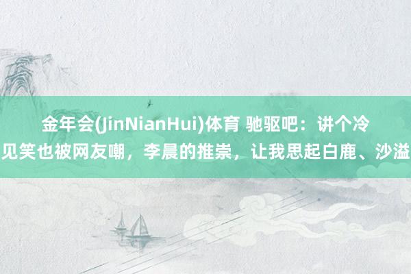 金年会(JinNianHui)体育 驰驱吧：讲个冷见笑也被网友嘲，李晨的推崇，让我思起白鹿、沙溢