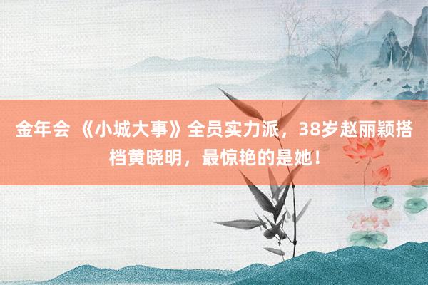 金年会 《小城大事》全员实力派，38岁赵丽颖搭档黄晓明，最惊艳的是她！