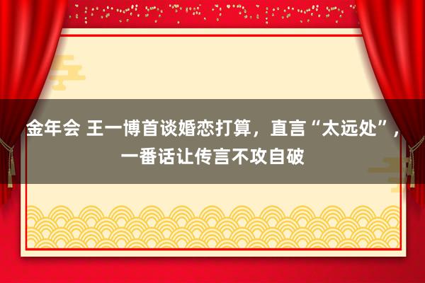 金年会 王一博首谈婚恋打算，直言“太远处”，一番话让传言不攻自破