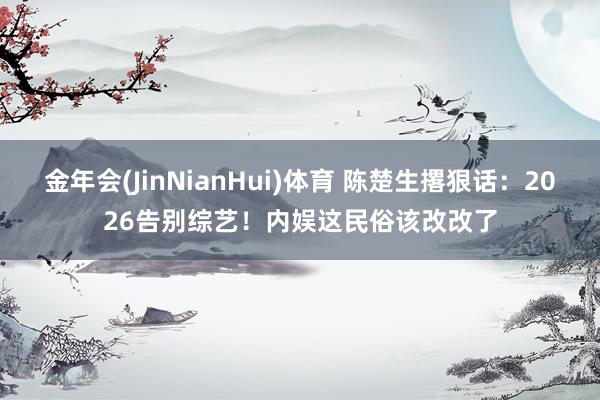 金年会(JinNianHui)体育 陈楚生撂狠话：2026告别综艺！内娱这民俗该改改了