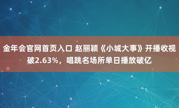 金年会官网首页入口 赵丽颖《小城大事》开播收视破2.63%，唱跳名场所单日播放破亿