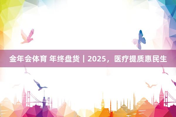 金年会体育 年终盘货｜2025，医疗提质惠民生