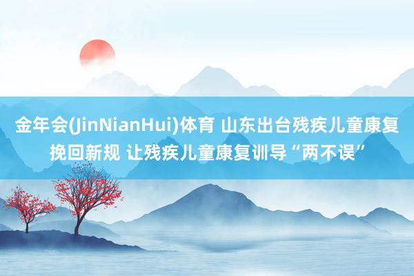 金年会(JinNianHui)体育 山东出台残疾儿童康复挽回新规 让残疾儿童康复训导“两不误”