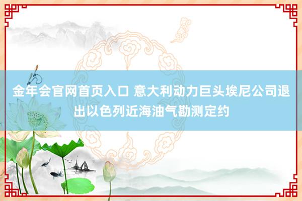 金年会官网首页入口 意大利动力巨头埃尼公司退出以色列近海油气勘测定约