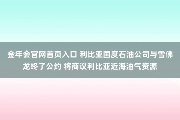 金年会官网首页入口 利比亚国度石油公司与雪佛龙终了公约 将商议利比亚近海油气资源