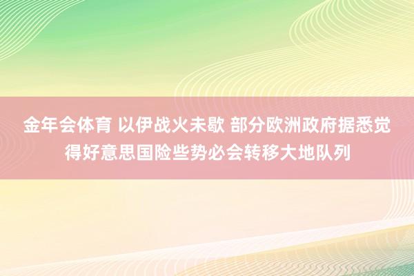 金年会体育 以伊战火未歇 部分欧洲政府据悉觉得好意思国险些势必会转移大地队列