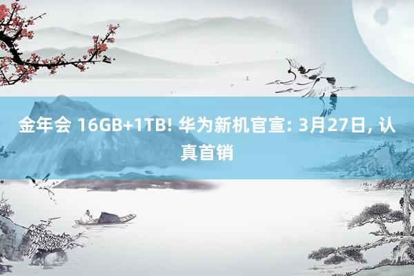 金年会 16GB+1TB! 华为新机官宣: 3月27日， 认真首销