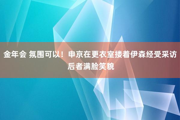 金年会 氛围可以！申京在更衣室搂着伊森经受采访 后者满脸笑貌