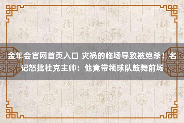 金年会官网首页入口 灾祸的临场导致被绝杀！名记怒批杜克主帅：他竟带领球队鼓舞前场