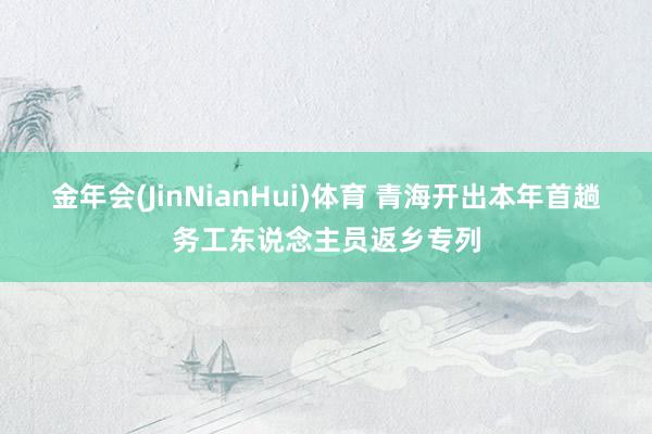 金年会(JinNianHui)体育 青海开出本年首趟务工东说念主员返乡专列
