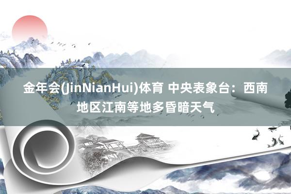金年会(JinNianHui)体育 中央表象台：西南地区江南等地多昏暗天气