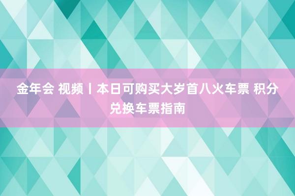 金年会 视频丨本日可购买大岁首八火车票 积分兑换车票指南